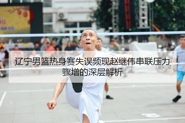 辽宁男篮热身赛失误频现赵继伟串联压力骤增的深层解析